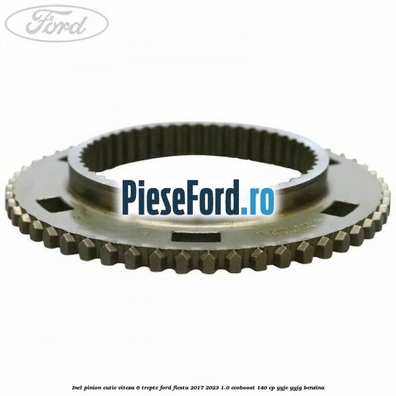 Inel pinion cutie viteza 6 trepte Ford Fiesta 2017-2023 1.0 EcoBoost 140 cp Inel pinion cutie viteza 6 trepte Ford Fiesta 2017-2023 1.0 EcoBoost 140 cp YYJE, YYJG benzina