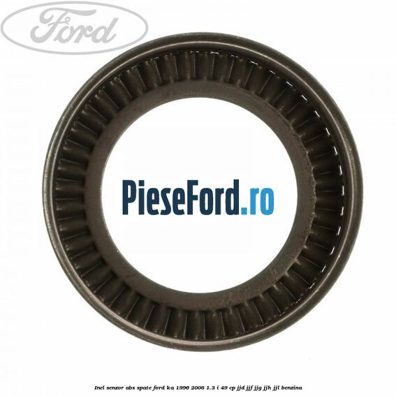 Inel senzor ABS spate Ford Ka 1996-2008 1.3 i 49 cp JJD, JJF, JJG, JJH, JJL benzina