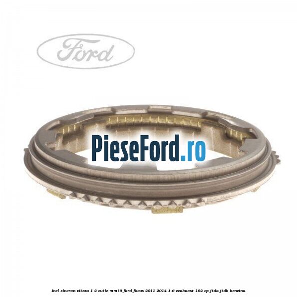 Inel sincron viteza 1/2 cutie MMT6 Ford Focus 2011-2014 1.6 EcoBoost 182 cp Inel sincron viteza 1/2 cutie MMT6 Ford Focus 2011-2014 1.6 EcoBoost 182 cp JTDA, JTDB benzina