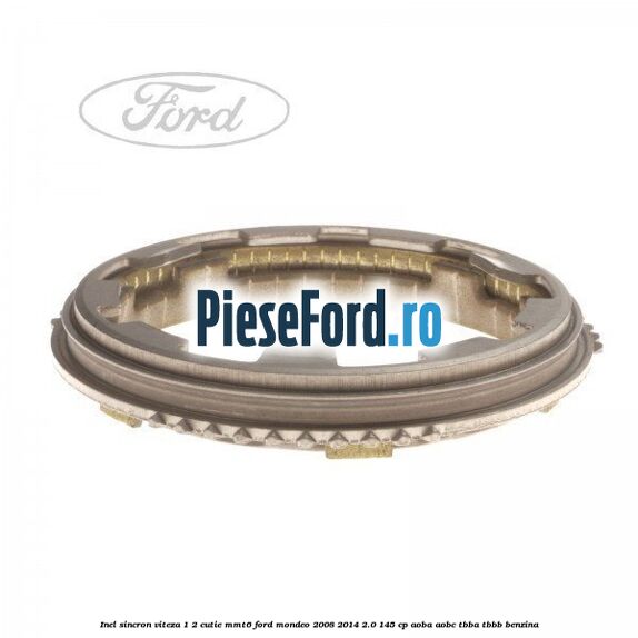 Inel sincron viteza 1/2 cutie MMT6 Ford Mondeo 2008-2014 2.0 145 cp Inel sincron viteza 1/2 cutie MMT6 Ford Mondeo 2008-2014 2.0 145 cp AOBA, AOBC, TBBA, TBBB benzina