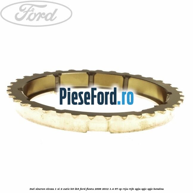Inel sincron viteza 1 si 2 cutie B5/IB5 Ford Fiesta 2008-2012 1.4 97 cp Inel sincron viteza 1 si 2 cutie B5/IB5 Ford Fiesta 2008-2012 1.4 97 cp RTJA, RTJB, SPJA, SPJC, SPJE benzina