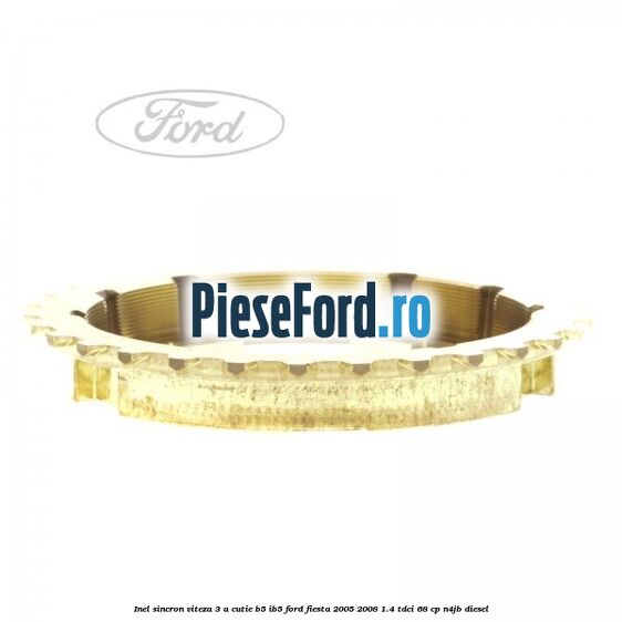 Inel sincron viteza 3 a cutie B5/IB5 Ford Fiesta 2005-2008 1.4 TDCi 68 cp Inel sincron viteza 3 a cutie B5/IB5 Ford Fiesta 2005-2008 1.4 TDCi 68 cp N4JB diesel