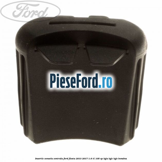 Insertie consola centrala Ford Fiesta 2013-2017 1.6 Ti 105 cp IQJA, IQJC, IQJE benzina