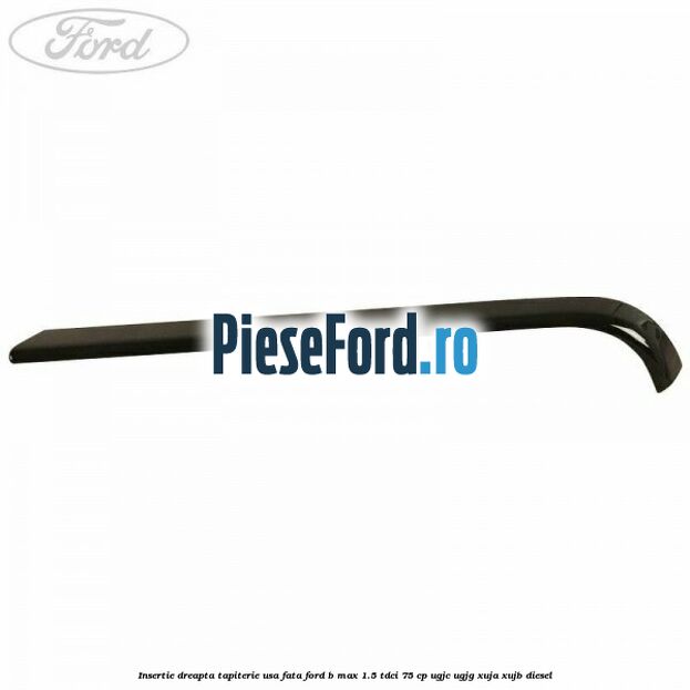 Insertie dreapta tapiterie usa fata Ford B-Max 1.5 TDCi 75 cp UGJC, UGJG, XUJA, XUJB diesel
