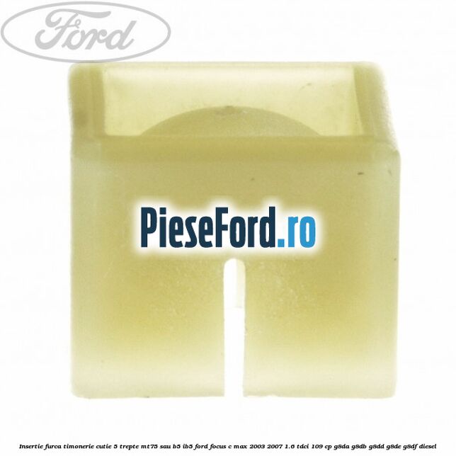Insertie furca timonerie cutie 5 trepte MT75 sau B5/IB5 Ford Focus C-Max 2003-2007 1.6 TDCi 109 cp Insertie furca timonerie cutie 5 trepte MT75 sau B5/IB5 Ford Focus C-Max 2003-2007 1.6 TDCi 109 cp G8DA, G8DB, G8DD, G8DE, G8DF diesel