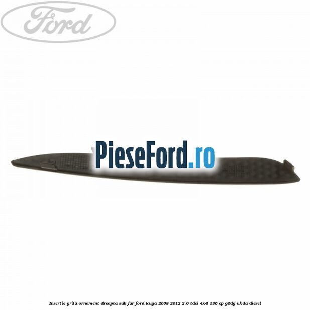 Insertie grila ornament dreapta sub far Ford Kuga 2008-2012 2.0 TDCi 4x4 136 cp G6DG, UKDA diesel