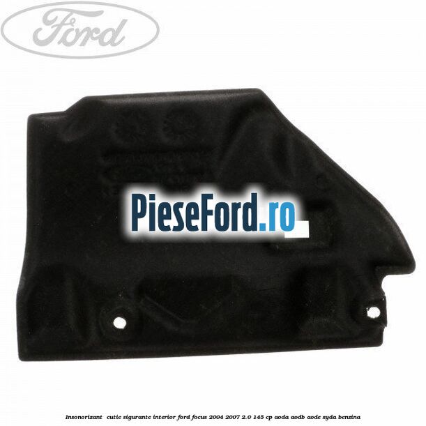 Insonorizant , cutie sigurante interior Ford Focus 2004-2007 2.0 145 cp AODA, AODB, AODE, SYDA benzina