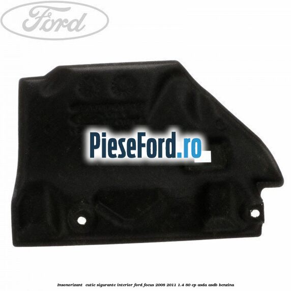 Insonorizant , cutie sigurante interior Ford Focus 2008-2011 1.4 80 cp ASDA, ASDB benzina