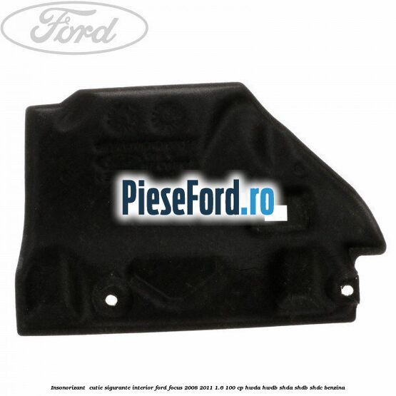 Insonorizant , cutie sigurante interior Ford Focus 2008-2011 1.6 100 cp HWDA, HWDB, SHDA, SHDB, SHDC benzina