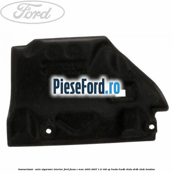 Insonorizant , cutie sigurante interior Ford Focus C-Max 2003-2007 1.6 100 cp HWDA, HWDB, SHDA, SHDB, SHDC benzina