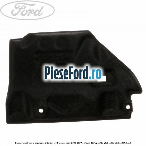 Insonorizant , cutie sigurante interior Ford Focus C-Max 2003-2007 1.6 TDCi 109 cp G8DA, G8DB, G8DD, G8DE, G8DF diesel