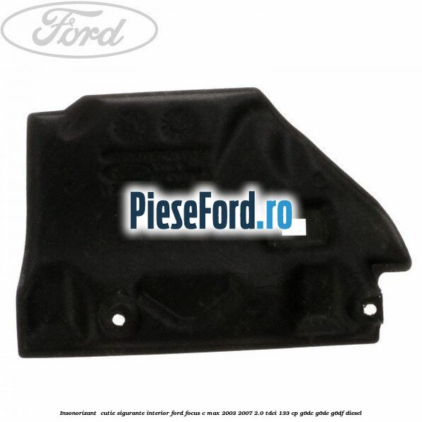 Insonorizant , cutie sigurante interior Ford Focus C-Max 2003-2007 2.0 TDCi 133 cp G6DC, G6DE, G6DF diesel