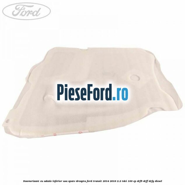 Insonorizant cu adeziv inferior usa spate dreapta Ford Transit 2014-2018 2.2 TDCi 100 cp DRF5, DRFF, DRFG diesel