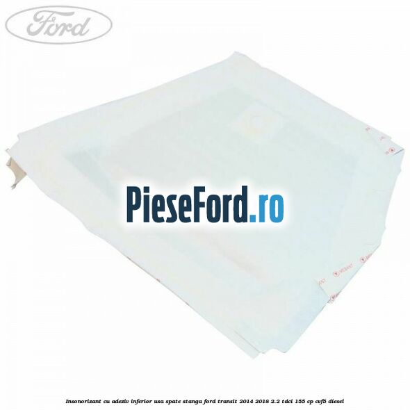 Insonorizant cu adeziv inferior usa spate stanga Ford Transit 2014-2018 2.2 TDCi 155 cp CVF5 diesel