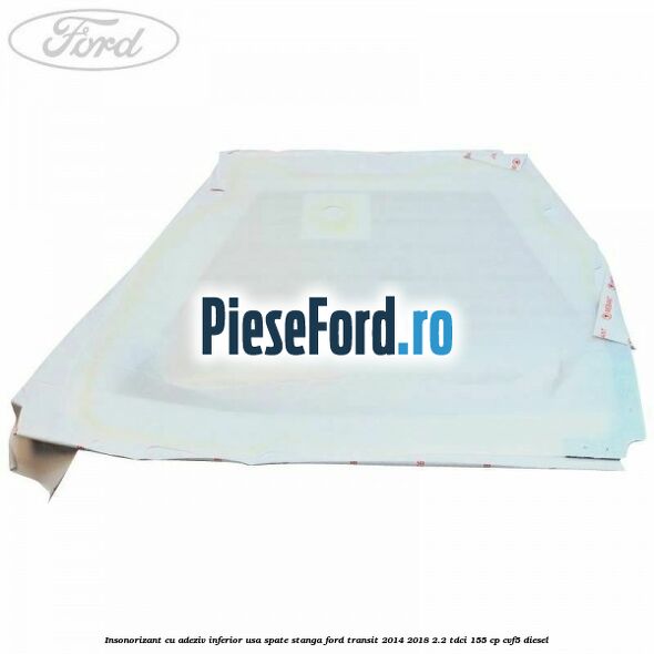 Insonorizant cu adeziv inferior usa spate stanga Ford Transit 2014-2018 2.2 TDCi 155 cp Insonorizant cu adeziv inferior usa spate stanga Ford Transit 2014-2018 2.2 TDCi 155 cp CVF5 diesel