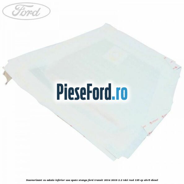Insonorizant cu adeziv inferior usa spate stanga Ford Transit 2014-2018 2.2 TDCi RWD 135 cp UHR5 diesel