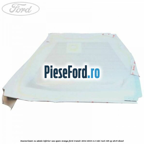 Insonorizant cu adeziv inferior usa spate stanga Ford Transit 2014-2018 2.2 TDCi RWD 135 cp UHR5 diesel
