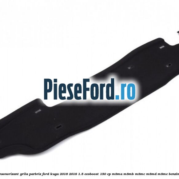Insonorizant grila parbriz Ford Kuga 2016-2018 1.5 EcoBoost 150 cp M8MA, M8MB, M8MC, M8MD, M8ME benzina