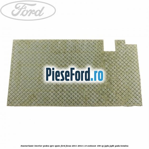 Insonorizant interior podea spre spate Ford Focus 2011-2014 1.6 EcoBoost 150 cp JQDA, JQDB, YUDA benzina