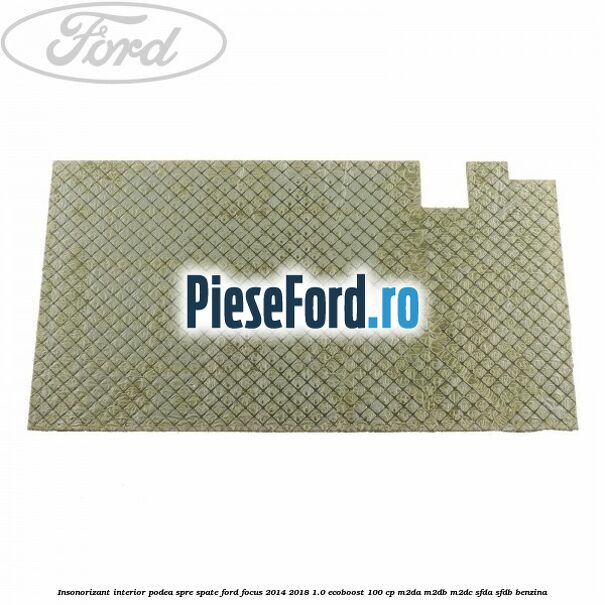 Insonorizant interior podea spre spate Ford Focus 2014-2018 1.0 EcoBoost 100 cp Insonorizant interior podea spre spate Ford Focus 2014-2018 1.0 EcoBoost 100 cp M2DA, M2DB, M2DC, SFDA, SFDB benzina