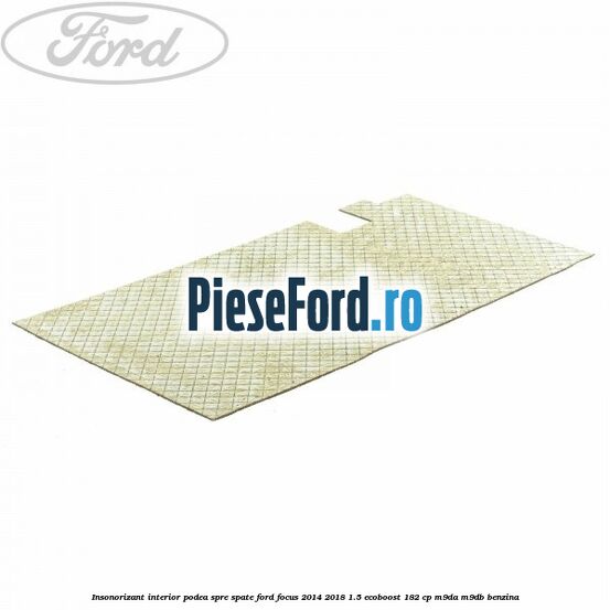 Insonorizant interior podea spre spate Ford Focus 2014-2018 1.5 EcoBoost 182 cp M9DA, M9DB benzina