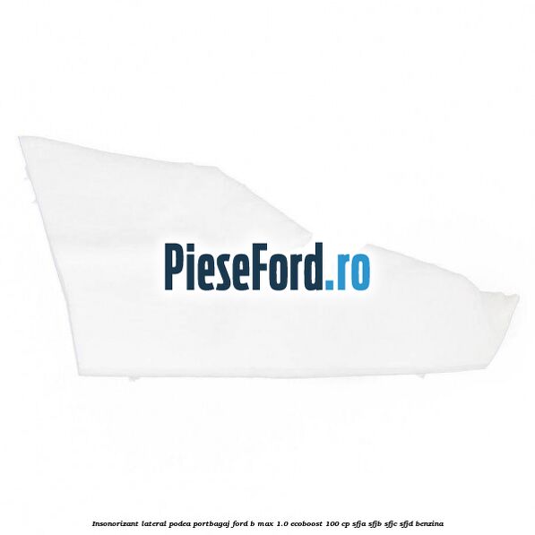 Insonorizant lateral podea portbagaj Ford B-Max 1.0 EcoBoost 100 cp Insonorizant lateral podea portbagaj Ford B-Max 1.0 EcoBoost 100 cp SFJA, SFJB, SFJC, SFJD benzina