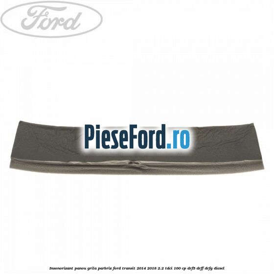 Insonorizant panou grila parbriz Ford Transit 2014-2018 2.2 TDCi 100 cp DRF5, DRFF, DRFG diesel