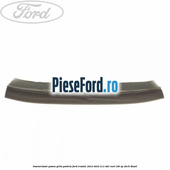 Insonorizant panou grila parbriz Ford Transit 2014-2018 2.2 TDCi RWD 135 cp UHR5 diesel