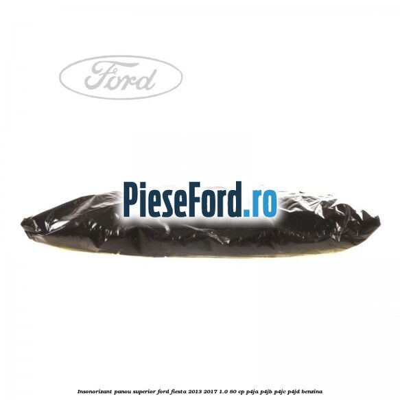 Insonorizant panou superior Ford Fiesta 2013-2017 1.0 80 cp Insonorizant panou superior Ford Fiesta 2013-2017 1.0 80 cp P4JA, P4JB, P4JC, P4JD benzina