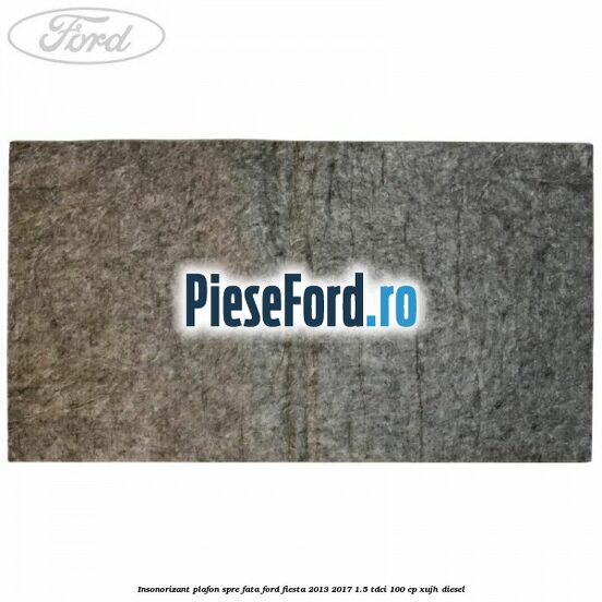 Insonorizant plafon spre fata Ford Fiesta 2013-2017 1.5 TDCi 100 cp XUJH diesel