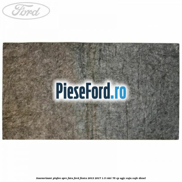 Insonorizant plafon spre fata Ford Fiesta 2013-2017 1.5 TDCi 75 cp UGJC, XUJA, XUJB diesel