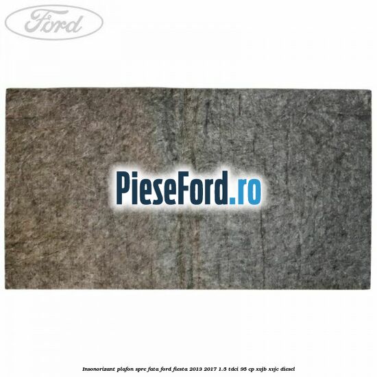Insonorizant plafon spre fata Ford Fiesta 2013-2017 1.5 TDCi 95 cp XVJB, XVJC diesel