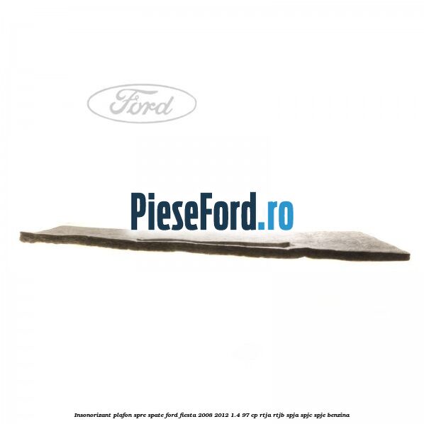 Insonorizant plafon spre spate Ford Fiesta 2008-2012 1.4 97 cp RTJA, RTJB, SPJA, SPJC, SPJE benzina