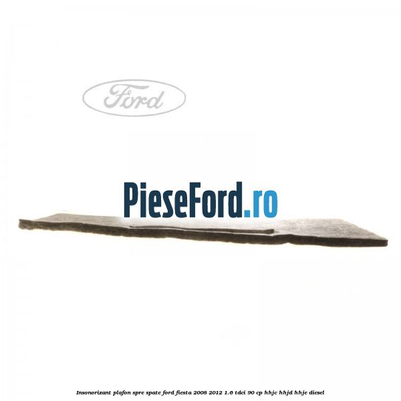Insonorizant plafon spre spate Ford Fiesta 2008-2012 1.6 TDCi 90 cp HHJC, HHJD, HHJE diesel
