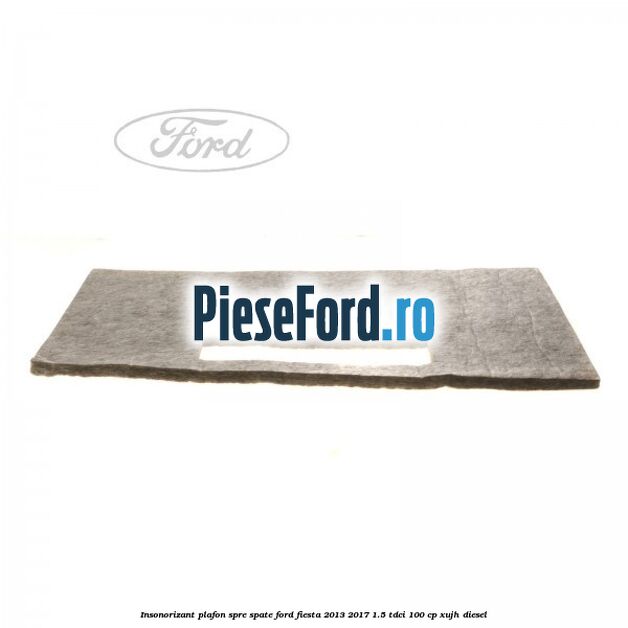 Insonorizant plafon spre spate Ford Fiesta 2013-2017 1.5 TDCi 100 cp XUJH diesel