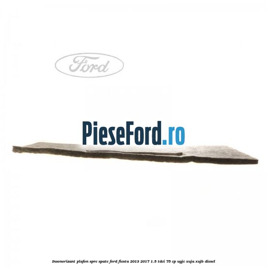 Insonorizant plafon spre spate Ford Fiesta 2013-2017 1.5 TDCi 75 cp UGJC, XUJA, XUJB diesel