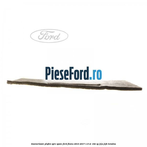 Insonorizant plafon spre spate Ford Fiesta 2013-2017 1.6 ST 182 cp Insonorizant plafon spre spate Ford Fiesta 2013-2017 1.6 ST 182 cp JTJA, JTJB benzina