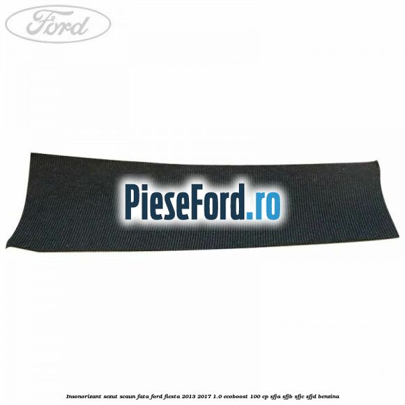 Insonorizant sezut scaun fata Ford Fiesta 2013-2017 1.0 EcoBoost 100 cp SFJA, SFJB, SFJC, SFJD benzina