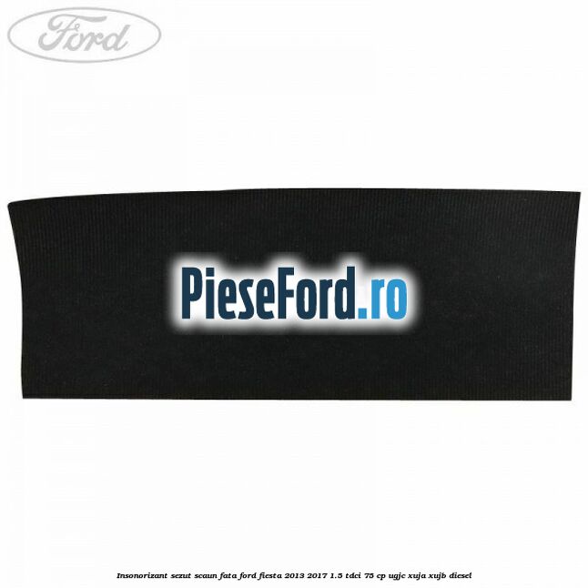 Insonorizant sezut scaun fata Ford Fiesta 2013-2017 1.5 TDCi 75 cp UGJC, XUJA, XUJB diesel