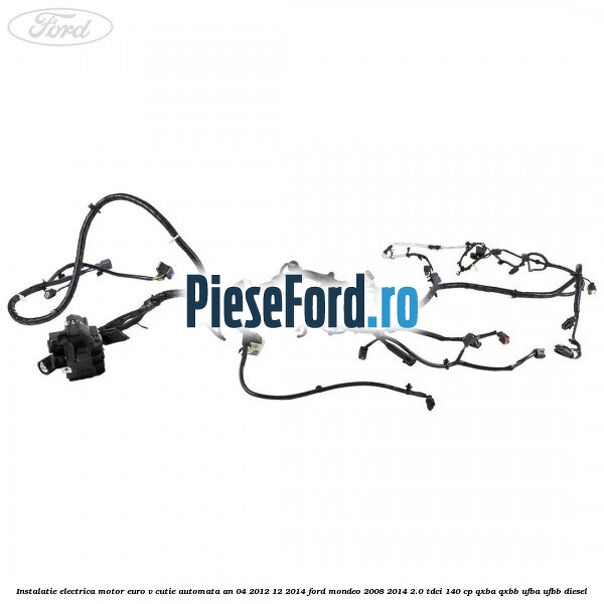 Instalatie electrica motor euro V cutie automata an 04/2012-12/2014 Ford Mondeo 2008-2014 2.0 TDCi 140 cp QXBA, QXBB, UFBA, UFBB diesel