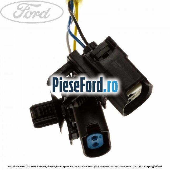 Instalatie electrica senzor uzura placute frana spate an 05/2013-03/2015 Ford Tourneo Custom 2014-2018 2.2 TDCi 155 cp CVFF diesel