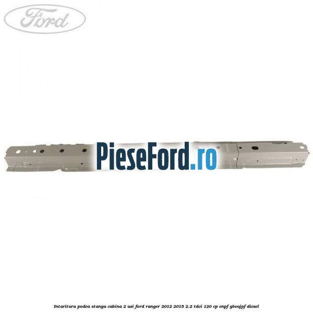 Intaritura podea stanga cabina 2 usi Ford Ranger 2012-2015 2.2 TDCi 120 cp ENPF, GBVAJPF diesel
