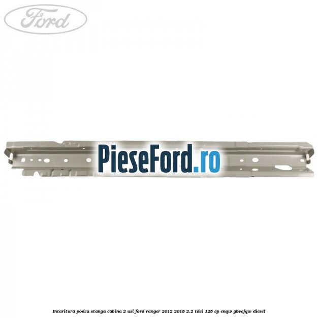 Intaritura podea stanga cabina 2 usi Ford Ranger 2012-2015 2.2 TDCi 125 cp ENQW, GBVAJQW diesel