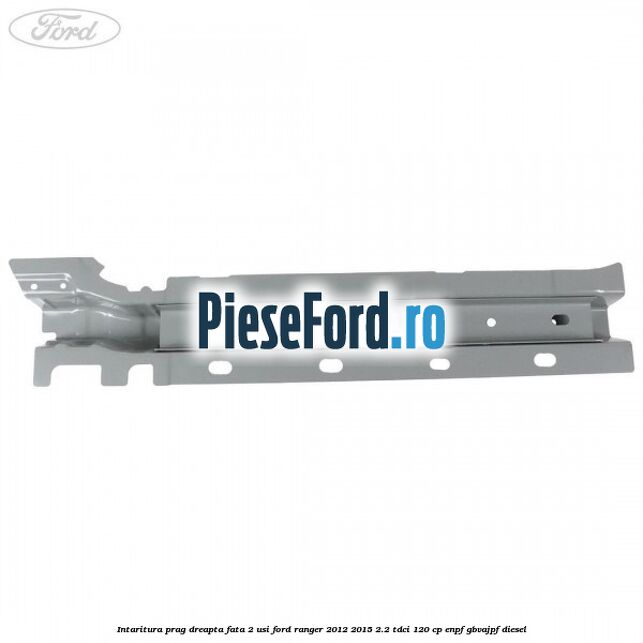 Intaritura prag dreapta fata 2 usi Ford Ranger 2012-2015 2.2 TDCi 120 cp ENPF, GBVAJPF diesel
