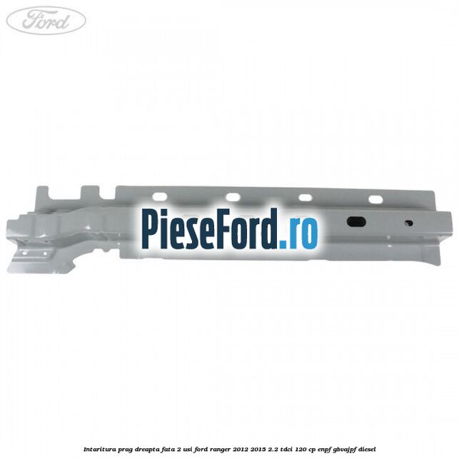Intaritura prag dreapta fata 2 usi Ford Ranger 2012-2015 2.2 TDCi 120 cp ENPF, GBVAJPF diesel