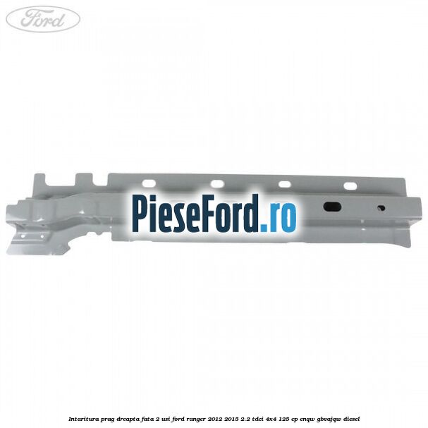 Intaritura prag dreapta fata 2 usi Ford Ranger 2012-2015 2.2 TDCi 4x4 125 cp ENQW, GBVAJQW diesel