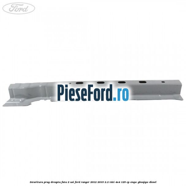 Intaritura prag dreapta fata 2 usi Ford Ranger 2012-2015 2.2 TDCi 4x4 125 cp ENQW, GBVAJQW diesel