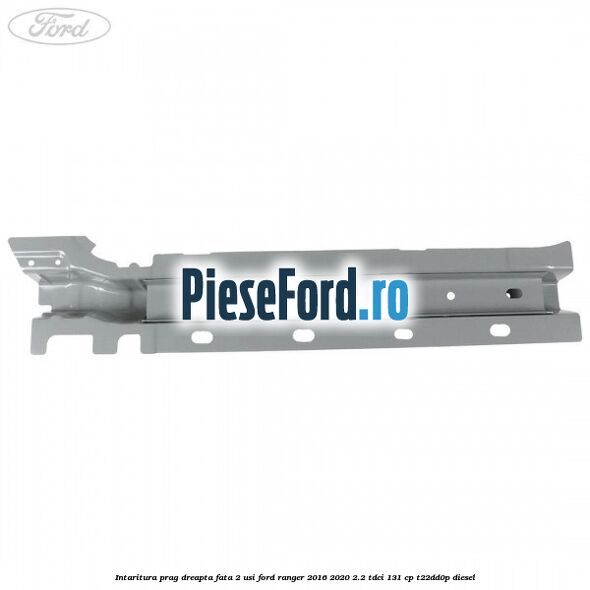 Intaritura prag dreapta fata 2 usi Ford Ranger 2016-2020 2.2 TDCi 131 cp Intaritura prag dreapta fata 2 usi Ford Ranger 2016-2020 2.2 TDCi 131 cp T22DD0P diesel
