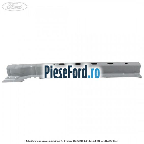 Intaritura prag dreapta fata 2 usi Ford Ranger 2016-2020 2.2 TDCi 4x4 131 cp T22DD0P diesel