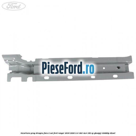 Intaritura prag dreapta fata 2 usi Ford Ranger 2016-2020 2.2 TDCi 4x4 160 cp GBVAJQJ, T22DD0P diesel